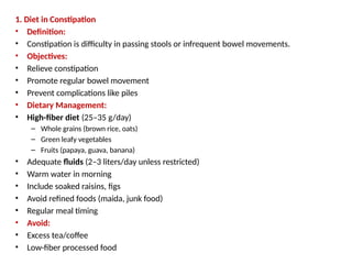 1. Diet in Constipation
• Definition:
• Constipation is difficulty in passing stools or infrequent bowel movements.
• Objectives:
• Relieve constipation
• Promote regular bowel movement
• Prevent complications like piles
• Dietary Management:
• High-fiber diet (25–35 g/day)
– Whole grains (brown rice, oats)
– Green leafy vegetables
– Fruits (papaya, guava, banana)
• Adequate fluids (2–3 liters/day unless restricted)
• Warm water in morning
• Include soaked raisins, figs
• Avoid refined foods (maida, junk food)
• Regular meal timing
• Avoid:
• Excess tea/coffee
• Low-fiber processed food
 