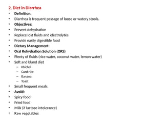 2. Diet in Diarrhea
• Definition:
• Diarrhea is frequent passage of loose or watery stools.
• Objectives:
• Prevent dehydration
• Replace lost fluids and electrolytes
• Provide easily digestible food
• Dietary Management:
• Oral Rehydration Solution (ORS)
• Plenty of fluids (rice water, coconut water, lemon water)
• Soft and bland diet
– Khichdi
– Curd rice
– Banana
– Toast
• Small frequent meals
• Avoid:
• Spicy food
• Fried food
• Milk (if lactose intolerance)
• Raw vegetables
 