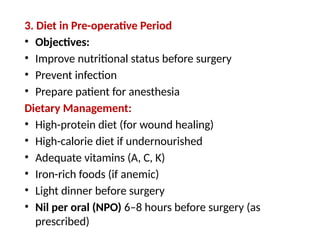 3. Diet in Pre-operative Period
• Objectives:
• Improve nutritional status before surgery
• Prevent infection
• Prepare patient for anesthesia
Dietary Management:
• High-protein diet (for wound healing)
• High-calorie diet if undernourished
• Adequate vitamins (A, C, K)
• Iron-rich foods (if anemic)
• Light dinner before surgery
• Nil per oral (NPO) 6–8 hours before surgery (as
prescribed)
 