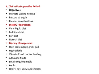4. Diet in Post-operative Period
• Objectives:
• Promote wound healing
• Restore strength
• Prevent complications
• Dietary Progression:
• Clear liquid diet
• Full liquid diet
• Soft diet
• Normal diet
• Dietary Management:
• High-protein (egg, milk, dal)
• High-calorie
• Vitamin C and zinc for healing
• Adequate fluids
• Small frequent meals
• Avoid:
• Heavy, oily, spicy food initially
 