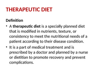 THERAPEUTIC DIET
Definition
• A therapeutic diet is a specially planned diet
that is modified in nutrients, texture, or
consistency to meet the nutritional needs of a
patient according to their disease condition.
• It is a part of medical treatment and is
prescribed by a doctor and planned by a nurse
or dietitian to promote recovery and prevent
complications.
 