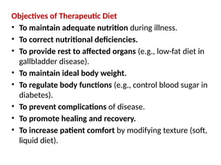 Objectives of Therapeutic Diet
• To maintain adequate nutrition during illness.
• To correct nutritional deficiencies.
• To provide rest to affected organs (e.g., low-fat diet in
gallbladder disease).
• To maintain ideal body weight.
• To regulate body functions (e.g., control blood sugar in
diabetes).
• To prevent complications of disease.
• To promote healing and recovery.
• To increase patient comfort by modifying texture (soft,
liquid diet).
 
