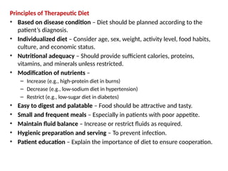 Principles of Therapeutic Diet
• Based on disease condition – Diet should be planned according to the
patient’s diagnosis.
• Individualized diet – Consider age, sex, weight, activity level, food habits,
culture, and economic status.
• Nutritional adequacy – Should provide sufficient calories, proteins,
vitamins, and minerals unless restricted.
• Modification of nutrients –
– Increase (e.g., high-protein diet in burns)
– Decrease (e.g., low-sodium diet in hypertension)
– Restrict (e.g., low-sugar diet in diabetes)
• Easy to digest and palatable – Food should be attractive and tasty.
• Small and frequent meals – Especially in patients with poor appetite.
• Maintain fluid balance – Increase or restrict fluids as required.
• Hygienic preparation and serving – To prevent infection.
• Patient education – Explain the importance of diet to ensure cooperation.
 