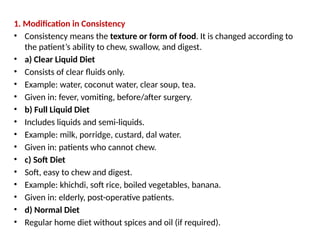 1. Modification in Consistency
• Consistency means the texture or form of food. It is changed according to
the patient’s ability to chew, swallow, and digest.
• a) Clear Liquid Diet
• Consists of clear fluids only.
• Example: water, coconut water, clear soup, tea.
• Given in: fever, vomiting, before/after surgery.
• b) Full Liquid Diet
• Includes liquids and semi-liquids.
• Example: milk, porridge, custard, dal water.
• Given in: patients who cannot chew.
• c) Soft Diet
• Soft, easy to chew and digest.
• Example: khichdi, soft rice, boiled vegetables, banana.
• Given in: elderly, post-operative patients.
• d) Normal Diet
• Regular home diet without spices and oil (if required).
 