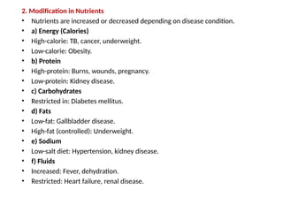 2. Modification in Nutrients
• Nutrients are increased or decreased depending on disease condition.
• a) Energy (Calories)
• High-calorie: TB, cancer, underweight.
• Low-calorie: Obesity.
• b) Protein
• High-protein: Burns, wounds, pregnancy.
• Low-protein: Kidney disease.
• c) Carbohydrates
• Restricted in: Diabetes mellitus.
• d) Fats
• Low-fat: Gallbladder disease.
• High-fat (controlled): Underweight.
• e) Sodium
• Low-salt diet: Hypertension, kidney disease.
• f) Fluids
• Increased: Fever, dehydration.
• Restricted: Heart failure, renal disease.
 