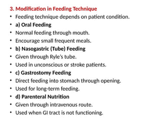 3. Modification in Feeding Technique
• Feeding technique depends on patient condition.
• a) Oral Feeding
• Normal feeding through mouth.
• Encourage small frequent meals.
• b) Nasogastric (Tube) Feeding
• Given through Ryle’s tube.
• Used in unconscious or stroke patients.
• c) Gastrostomy Feeding
• Direct feeding into stomach through opening.
• Used for long-term feeding.
• d) Parenteral Nutrition
• Given through intravenous route.
• Used when GI tract is not functioning.
 