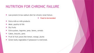 NUTRITION FOR CHRONIC FAILURE
 Low protein & low sodium diet for chronic renal failure.
 Food to be Avoided
 Extra milk or milk products
 Meat, poultry & fish
 Dry fruits
 Extra pulses, legumes, peas, beans, cereals
 Cakes, biscuits, jams
 Fruit & fruit juices like lemon, mango, plums
 Green leafy vegetables if potassium is restricted.
 