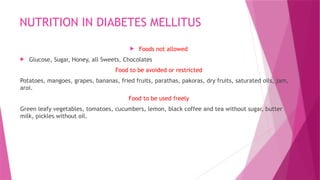 NUTRITION IN DIABETES MELLITUS
 Foods not allowed
 Glucose, Sugar, Honey, all Sweets, Chocolates
Food to be avoided or restricted
Potatoes, mangoes, grapes, bananas, fried fruits, parathas, pakoras, dry fruits, saturated oils, jam,
aroi.
Food to be used freely
Green leafy vegetables, tomatoes, cucumbers, lemon, black coffee and tea without sugar, butter
milk, pickles without oil.
 