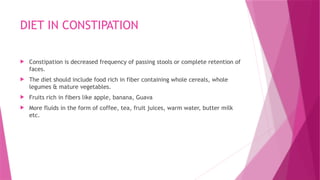 DIET IN CONSTIPATION
 Constipation is decreased frequency of passing stools or complete retention of
faces.
 The diet should include food rich in fiber containing whole cereals, whole
legumes & mature vegetables.
 Fruits rich in fibers like apple, banana, Guava
 More fluids in the form of coffee, tea, fruit juices, warm water, butter milk
etc.
 