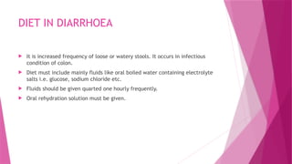 DIET IN DIARRHOEA
 It is increased frequency of loose or watery stools. It occurs in infectious
condition of colon.
 Diet must include mainly fluids like oral boiled water containing electrolyte
salts i.e. glucose, sodium chloride etc.
 Fluids should be given quarted one hourly frequently.
 Oral rehydration solution must be given.
 