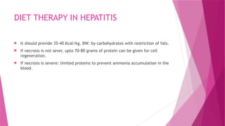 DIET THERAPY IN HEPATITIS
 It should provide 35-40 Kcal/kg. BW: by carbohydrates with restriction of fats.
 If necrosis is not sever, upto 70-80 grams of protein can be given for cell
regeneration.
 If necrosis is severe: limited proteins to prevent ammonia accumulation in the
blood.
 