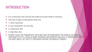INTRODUCTION
 It is a meal plan that controls the intake of certain foods or nutrients.
 The main 4 types of therapeutic diets are:
 1. Clear liquid diet
 2. Low cholesterol/ low fat diet
 3. Intolerance diet
 4. High fiber diet
 IN MOST CASES THE THERAPEUTIC DIETS ARE USED TO SUPPLEMENT THE MEDICAL OR SURGICAL
TREATMENT OF PT”S, WHILE IN SOME INSTANCES LIKE DIABETES MELLITUS, A THERAPEUTIC DIET IS
THE MOST ASPECT OF THE PT’S TREATMENT RATHER THE MEDICAL THERAPY.
 