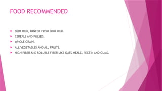 FOOD RECOMMENDED
 SKIM MILK, PANEER FROM SKIM MILK.
 CEREALS AND PULSES.
 WHOLE GRAIN.
 ALL VEGETABLES AND ALL FRUITS.
 HIGH FIBER AND SOLUBLE FIBER LIKE OATS MEALS, PECTIN AND GUMS.
 