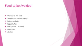 Food to be Avoided
 Cholesterol rich food
 Whole cream, butter, cheese
 Bakery products
 Egg yolk, fish
 Nuts, pickels , oil seeds
 Fried food
 Alcohol
 