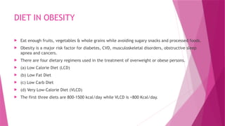 DIET IN OBESITY
 Eat enough fruits, vegetables & whole grains while avoiding sugary snacks and processed foods.
 Obesity is a major risk factor for diabetes, CVD, musculoskeletal disorders, obstructive sleep
apnea and cancers.
 There are four dietary regimens used in the treatment of overweight or obese persons.
 (a) Low Calorie Diet (LCD)
 (b) Low Fat Diet
 (c) Low Carb Diet
 (d) Very Low-Calorie Diet (VLCD)
 The first three diets are 800-1500 kcal/day while VLCD is <800 Kcal/day.
 