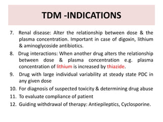 TDM -INDICATIONS
7. Renal disease: Alter the relationship between dose & the
plasma concentration. Important in case of di...