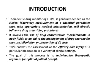 INTRODUCTION
• Therapeutic drug monitoring (TDM) is generally defined as the
clinical laboratory measurement of a chemical...