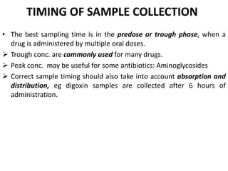 TIMING OF SAMPLE COLLECTION
• The best sampling time is in the predose or trough phase, when a
drug is administered by mul...