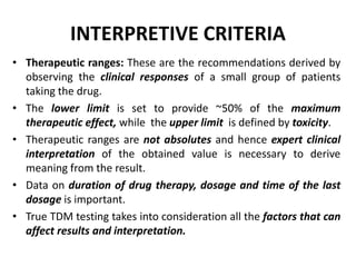 INTERPRETIVE CRITERIA
• Therapeutic ranges: These are the recommendations derived by
observing the clinical responses of a...