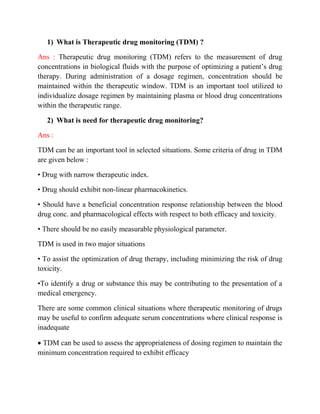 1) What is Therapeutic drug monitoring (TDM) ?
Ans : Therapeutic drug monitoring (TDM) refers to the measurement of drug
concentrations in biological fluids with the purpose of optimizing a patient’s drug
therapy. During administration of a dosage regimen, concentration should be
maintained within the therapeutic window. TDM is an important tool utilized to
individualize dosage regimen by maintaining plasma or blood drug concentrations
within the therapeutic range.
2) What is need for therapeutic drug monitoring?
Ans :
TDM can be an important tool in selected situations. Some criteria of drug in TDM
are given below :
• Drug with narrow therapeutic index.
• Drug should exhibit non-linear pharmacokinetics.
• Should have a beneficial concentration response relationship between the blood
drug conc. and pharmacological effects with respect to both efficacy and toxicity.
• There should be no easily measurable physiological parameter.
TDM is used in two major situations
• To assist the optimization of drug therapy, including minimizing the risk of drug
toxicity.
•To identify a drug or substance this may be contributing to the presentation of a
medical emergency.
There are some common clinical situations where therapeutic monitoring of drugs
may be useful to confirm adequate serum concentrations where clinical response is
inadequate
 TDM can be used to assess the appropriateness of dosing regimen to maintain the
minimum concentration required to exhibit efficacy
 