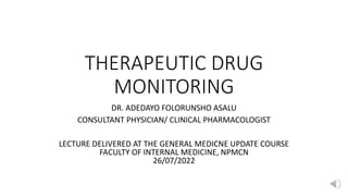 THERAPEUTIC DRUG
MONITORING
DR. ADEDAYO FOLORUNSHO ASALU
CONSULTANT PHYSICIAN/ CLINICAL PHARMACOLOGIST
LECTURE DELIVERED AT THE GENERAL MEDICNE UPDATE COURSE
FACULTY OF INTERNAL MEDICINE, NPMCN
26/07/2022
 