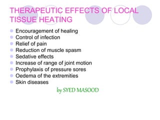 THERAPEUTIC EFFECTS OF LOCAL
TISSUE HEATING
 Encouragement of healing
 Control of infection
 Relief of pain
 Reduction of muscle spasm
 Sedative effects
 Increase of range of joint motion
 Prophylaxis of pressure sores
 Oedema of the extremities
 Skin diseases
by SYED MASOOD
 