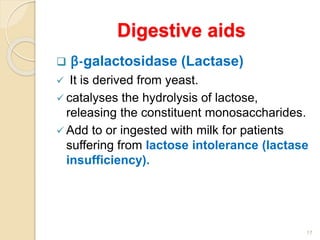 Digestive aids
 β-galactosidase (Lactase)
 It is derived from yeast.
 catalyses the hydrolysis of lactose,
releasing the constituent monosaccharides.
 Add to or ingested with milk for patients
suffering from lactose intolerance (lactase
insufficiency).
17
 