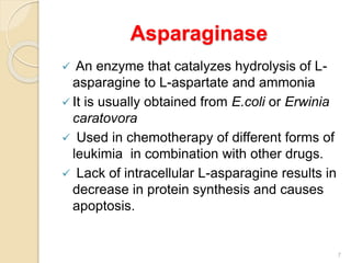 Asparaginase
 An enzyme that catalyzes hydrolysis of L-
asparagine to L-aspartate and ammonia
 It is usually obtained from E.coli or Erwinia
caratovora
 Used in chemotherapy of different forms of
leukimia in combination with other drugs.
 Lack of intracellular L-asparagine results in
decrease in protein synthesis and causes
apoptosis.
7
 