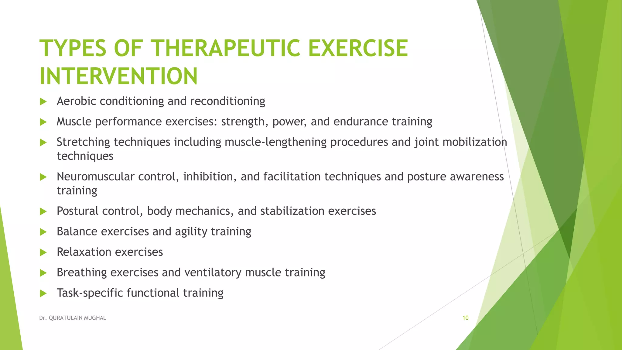 TYPES OF THERAPEUTIC EXERCISE
INTERVENTION
 Aerobic conditioning and reconditioning
 Muscle performance exercises: strength, power, and endurance training
 Stretching techniques including muscle-lengthening procedures and joint mobilization
techniques
 Neuromuscular control, inhibition, and facilitation techniques and posture awareness
training
 Postural control, body mechanics, and stabilization exercises
 Balance exercises and agility training
 Relaxation exercises
 Breathing exercises and ventilatory muscle training
 Task-specific functional training
Dr. QURATULAIN MUGHAL 10
 