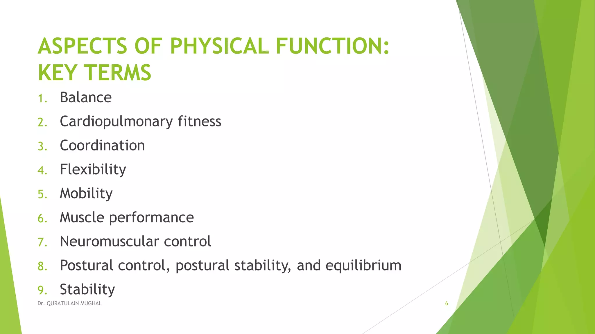 ASPECTS OF PHYSICAL FUNCTION:
KEY TERMS
1. Balance
2. Cardiopulmonary fitness
3. Coordination
4. Flexibility
5. Mobility
6. Muscle performance
7. Neuromuscular control
8. Postural control, postural stability, and equilibrium
9. Stability
Dr. QURATULAIN MUGHAL 6
 