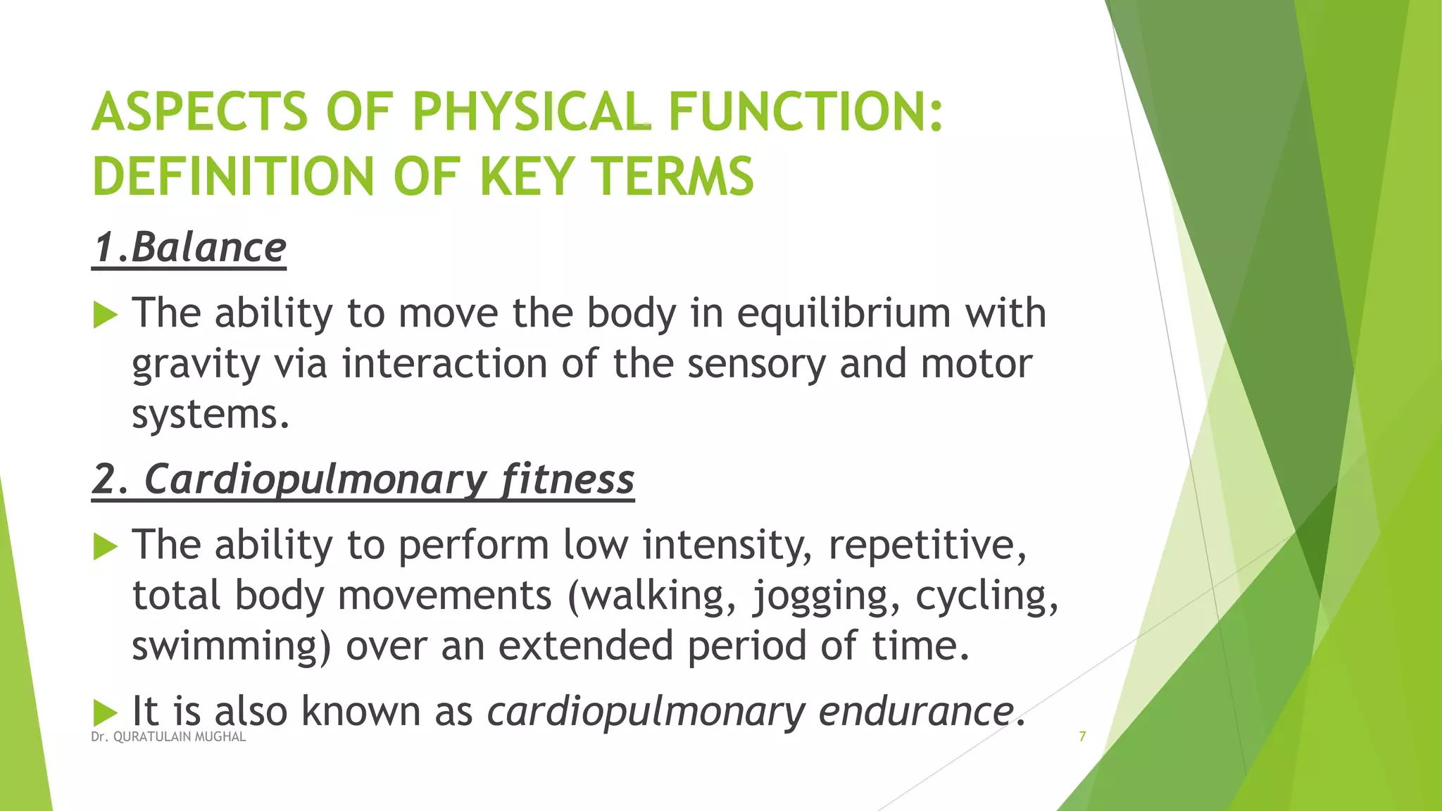 ASPECTS OF PHYSICAL FUNCTION:
DEFINITION OF KEY TERMS
1.Balance
 The ability to move the body in equilibrium with
gravity via interaction of the sensory and motor
systems.
2. Cardiopulmonary fitness
 The ability to perform low intensity, repetitive,
total body movements (walking, jogging, cycling,
swimming) over an extended period of time.
 It is also known as cardiopulmonary endurance.Dr. QURATULAIN MUGHAL 7
 