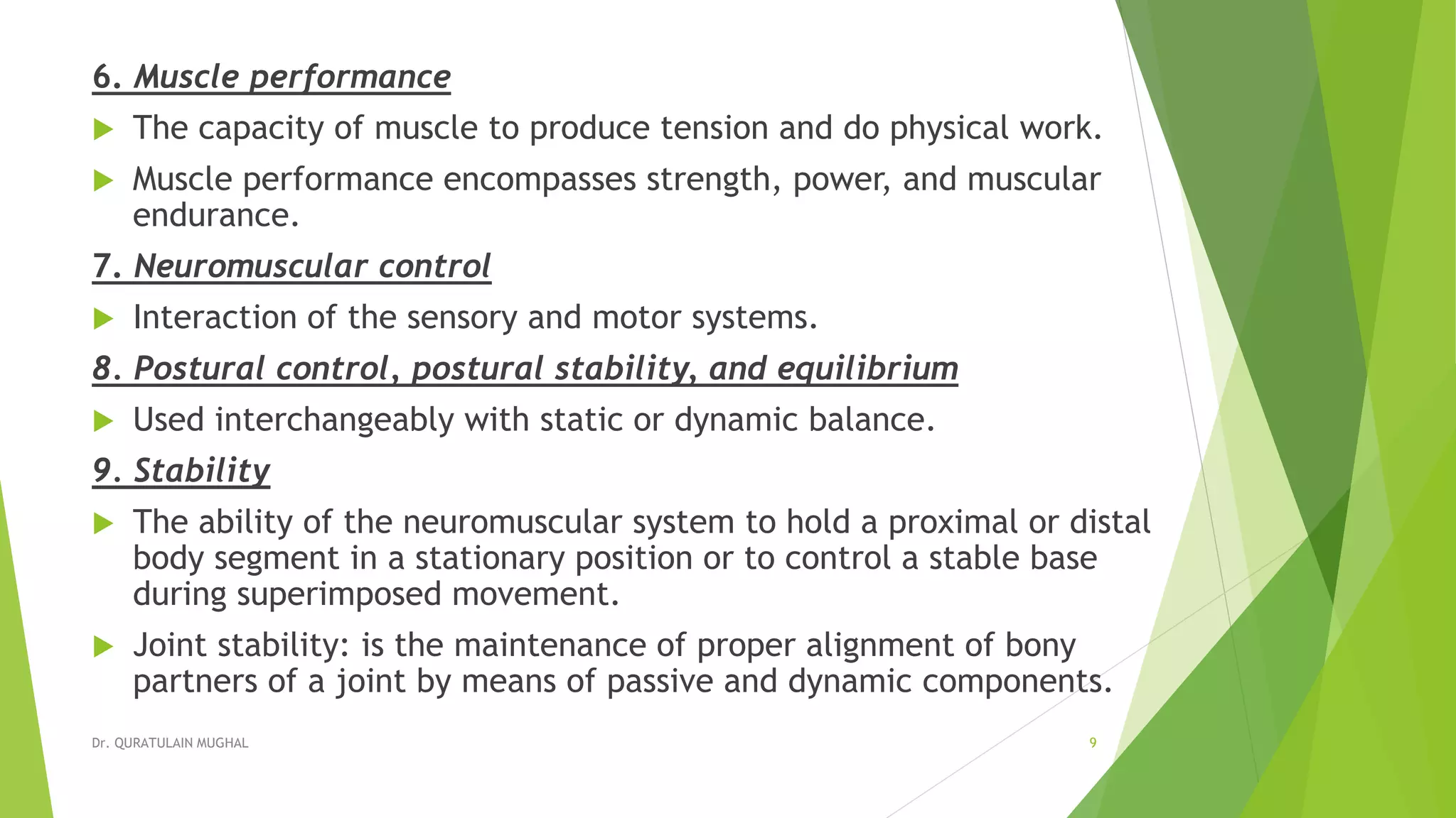 6. Muscle performance
 The capacity of muscle to produce tension and do physical work.
 Muscle performance encompasses strength, power, and muscular
endurance.
7. Neuromuscular control
 Interaction of the sensory and motor systems.
8. Postural control, postural stability, and equilibrium
 Used interchangeably with static or dynamic balance.
9. Stability
 The ability of the neuromuscular system to hold a proximal or distal
body segment in a stationary position or to control a stable base
during superimposed movement.
 Joint stability: is the maintenance of proper alignment of bony
partners of a joint by means of passive and dynamic components.
Dr. QURATULAIN MUGHAL 9
 