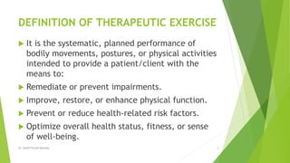 DEFINITION OF THERAPEUTIC EXERCISE
 It is the systematic, planned performance of
bodily movements, postures, or physical activities
intended to provide a patient/client with the
means to:
 Remediate or prevent impairments.
 Improve, restore, or enhance physical function.
 Prevent or reduce health-related risk factors.
 Optimize overall health status, fitness, or sense
of well-being.
Dr. QURATULAIN MUGHAL 4
 