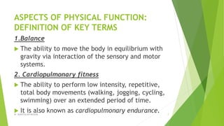 ASPECTS OF PHYSICAL FUNCTION:
DEFINITION OF KEY TERMS
1.Balance
 The ability to move the body in equilibrium with
gravity via interaction of the sensory and motor
systems.
2. Cardiopulmonary fitness
 The ability to perform low intensity, repetitive,
total body movements (walking, jogging, cycling,
swimming) over an extended period of time.
 It is also known as cardiopulmonary endurance.Dr. QURATULAIN MUGHAL 7
 