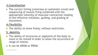 3.Coordination
 The correct timing (conscious or automatic Level) and
sequencing of muscle firing combined with the
appropriate intensity of muscular contraction leading
to the effective initiation, guiding, and grading of
movement.
4.Flexibility
 The ability to move freely, without restriction.
5. Mobility
 The ability of structures or segments of the body to
move or be moved in order to allow the occurrence of
range of motion.
 It can be AROM or PROM.
Dr. QURATULAIN MUGHAL 8
 