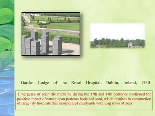 Garden Lodge of the Royal Hospital, Dublin, Ireland, 1730
Emergence of scientific medicine during the 17th and 18th centuries confirmed the
positive impact of nature upon patient's body and soul, which resulted in construction
of large city hospitals that incorporated courtyards with long rows of trees
 