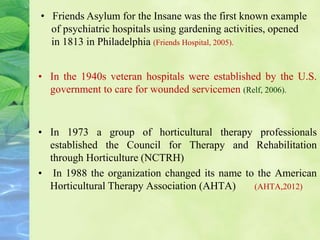 • In the 1940s veteran hospitals were established by the U.S.
government to care for wounded servicemen (Relf, 2006).
• In 1973 a group of horticultural therapy professionals
established the Council for Therapy and Rehabilitation
through Horticulture (NCTRH)
• In 1988 the organization changed its name to the American
Horticultural Therapy Association (AHTA) (AHTA,2012)
• Friends Asylum for the Insane was the first known example
of psychiatric hospitals using gardening activities, opened
in 1813 in Philadelphia (Friends Hospital, 2005).
 