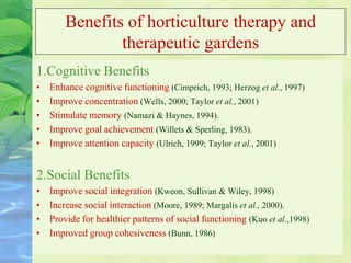 Benefits of horticulture therapy and
therapeutic gardens
1.Cognitive Benefits
• Enhance cognitive functioning (Cimprich, 1993; Herzog et al., 1997)
• Improve concentration (Wells, 2000; Taylor et al., 2001)
• Stimulate memory (Namazi & Haynes, 1994).
• Improve goal achievement (Willets & Sperling, 1983).
• Improve attention capacity (Ulrich, 1999; Taylor et al., 2001)
2.Social Benefits
• Improve social integration (Kweon, Sullivan & Wiley, 1998)
• Increase social interaction (Moore, 1989; Margalis et al., 2000).
• Provide for healthier patterns of social functioning (Kuo et al.,1998)
• Improved group cohesiveness (Bunn, 1986)
 