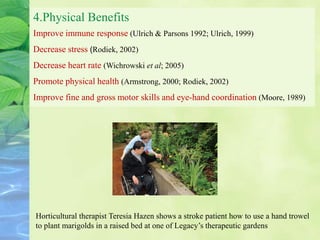 4.Physical Benefits
Improve immune response (Ulrich & Parsons 1992; Ulrich, 1999)
Decrease stress (Rodiek, 2002)
Decrease heart rate (Wichrowski et al; 2005)
Promote physical health (Armstrong, 2000; Rodiek, 2002)
Improve fine and gross motor skills and eye-hand coordination (Moore, 1989)
Horticultural therapist Teresia Hazen shows a stroke patient how to use a hand trowel
to plant marigolds in a raised bed at one of Legacy’s therapeutic gardens
 