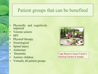 Patient groups that can be benefited
• Physically and cognitively
impaired
• Veteran seniors
• HIV
• Physical therapy
• Neurological
• Spinal injury
• Alzheimer
• Dementia
• Autistic children
• Virtually all patient groups
Cape Breton Cancer Centre’s
Healing Garden (Canada)
 