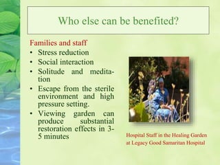Who else can be benefited?
Families and staff
• Stress reduction
• Social interaction
• Solitude and medita-
tion
• Escape from the sterile
environment and high
pressure setting.
• Viewing garden can
produce substantial
restoration effects in 3-
5 minutes Hospital Staff in the Healing Garden
at Legacy Good Samaritan Hospital
 