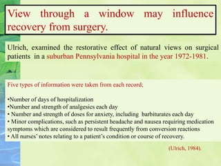 View through a window may influence
recovery from surgery.
(Ulrich, 1984).
Ulrich, examined the restorative effect of natural views on surgical
patients in a suburban Pennsylvania hospital in the year 1972-1981.
Five types of information were taken from each record;
•Number of days of hospitalization
•Number and strength of analgesics each day
• Number and strength of doses for anxiety, including barbiturates each day
• Minor complications, such as persistent headache and nausea requiring medication
symptoms which are considered to result frequently from conversion reactions
• All nurses’ notes relating to a patient’s condition or course of recovery.
 