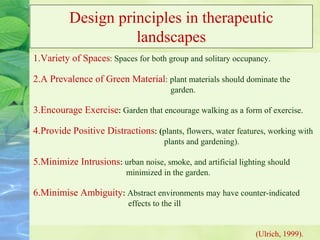 Design principles in therapeutic
landscapes
1.Variety of Spaces: Spaces for both group and solitary occupancy.
2.A Prevalence of Green Material: plant materials should dominate the
garden.
3.Encourage Exercise: Garden that encourage walking as a form of exercise.
4.Provide Positive Distractions: (plants, flowers, water features, working with
plants and gardening).
5.Minimize Intrusions: urban noise, smoke, and artificial lighting should
minimized in the garden.
6.Minimise Ambiguity: Abstract environments may have counter-indicated
effects to the ill
(Ulrich, 1999).
 