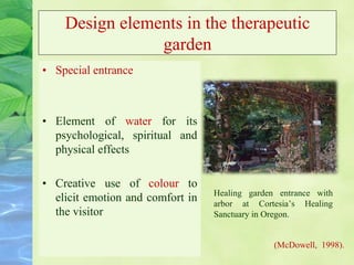 Design elements in the therapeutic
garden
• Special entrance
• Element of water for its
psychological, spiritual and
physical effects
• Creative use of colour to
elicit emotion and comfort in
the visitor
Healing garden entrance with
arbor at Cortesia’s Healing
Sanctuary in Oregon.
(McDowell, 1998).
 