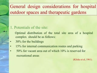 General design considerations for hospital
outdoor spaces and therapeutic gardens
1. Potentials of the site:
Optimal distribution of the total site area of a hospital
complex should be as follows:
• 30% for the buildings
• 15% for internal communication routes and parking
• 50% for vacant area out of which 10% is reserved for
recreational areas
(Kliska et al, 1961).
 