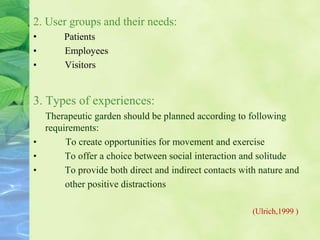 2. User groups and their needs:
• Patients
• Employees
• Visitors
3. Types of experiences:
Therapeutic garden should be planned according to following
requirements:
• To create opportunities for movement and exercise
• To offer a choice between social interaction and solitude
• To provide both direct and indirect contacts with nature and
other positive distractions
(Ulrich,1999 )
 