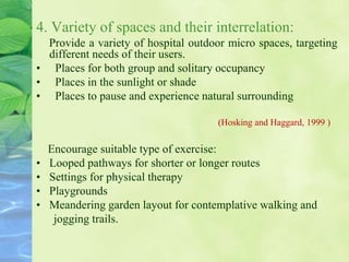 4. Variety of spaces and their interrelation:
Provide a variety of hospital outdoor micro spaces, targeting
different needs of their users.
• Places for both group and solitary occupancy
• Places in the sunlight or shade
• Places to pause and experience natural surrounding
(Hosking and Haggard, 1999 )
Encourage suitable type of exercise:
• Looped pathways for shorter or longer routes
• Settings for physical therapy
• Playgrounds
• Meandering garden layout for contemplative walking and
jogging trails.
 