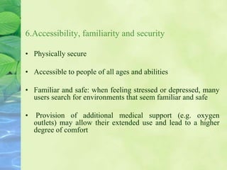 6.Accessibility, familiarity and security
• Physically secure
• Accessible to people of all ages and abilities
• Familiar and safe: when feeling stressed or depressed, many
users search for environments that seem familiar and safe
• Provision of additional medical support (e.g. oxygen
outlets) may allow their extended use and lead to a higher
degree of comfort
 