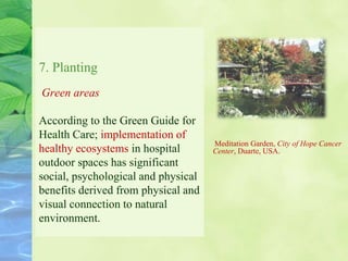 7. Planting
Green areas
According to the Green Guide for
Health Care; implementation of
healthy ecosystems in hospital
outdoor spaces has significant
social, psychological and physical
benefits derived from physical and
visual connection to natural
environment.
Meditation Garden, City of Hope Cancer
Center, Duarte, USA.
 
