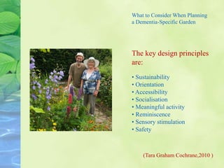 What to Consider When Planning
a Dementia-Specific Garden
The key design principles
are:
• Sustainability
• Orientation
• Accessibility
• Socialisation
• Meaningful activity
• Reminiscence
• Sensory stimulation
• Safety
(Tara Graham Cochrane,2010 )
 